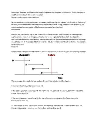 Immediate database modification:Eachlogfollowsanactual database modification.Thatis,database is
modifiedimmediatelyaftereveryoperation.
Recoverywithconcurrenttransactions
Whenmore than one transactionsare beingexecuted inparallel,the logsare interleaved.Atthe time of
recoveryitwouldbecome hardforrecoverysystemtobacktrack all logs,andthenstart recovering.To
ease thissituationmostmodernDBMSuse the conceptof 'checkpoints'.
Checkpoint
Keepingandmaintaininglogsinreal time andinreal environmentmayfill outall the memoryspace
available inthe system.Attime passeslogfile maybe toobigto be handledatall.Checkpointisa
mechanismwhere all the previouslogsare removedfromthe systemand storedpermanentlyinstorage
disk.Checkpointdeclaresapointbefore whichthe DBMSwasin consistentstate andall the transactions
were committed.
Recovery
Whensystemwithconcurrenttransactioncrashesandrecovers,itdoesbehave inthe followingmanner:
The recoverysystemreadsthe logsbackwardsfromthe endto the lastCheckpoint.
It maintainstwolists,undo-listandredo-list.
If the recoverysystemseesalogwith<Tn,Start> and <Tn, Commit>or just<Tn, Commit>,itputs the
transactioninredo-list.
If the recoverysystemseesalogwith<Tn,Start> butno commitor abort log found,itputsthe
transactioninundo-list.
All transactionsinundo-listare thenundone andtheirlogsare removed.All transactioninredo-list,
theirpreviouslogsare removedandthenredone againandlogsaved.
 