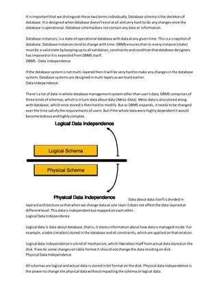 It isimportantthat we distinguishthese twotermsindividually.Database schemaisthe skeletonof
database.Itis designed whendatabase doesn'texistatall andveryhard to do anychangesonce the
database isoperational.Database schemadoesnotcontainanydata or information.
Database instances,isa state of operational database withdataatany giventime.Thisisa snapshotof
database.Database instancestendtochange withtime.DBMSensuresthatits everyinstance (state)
mustbe a validstate bykeepinguptoall validation,constraintsandconditionthatdatabase designers
has imposedoritis expectedfromDBMS itself.
DBMS - Data Independence
If the database systemisnotmulti-layeredthenitwill be veryhardtomake any changesinthe database
system.Database systemsare designedinmulti-layersaswe leantearlier.
Data Independence:
There'sa lot of data inwhole database managementsystemotherthanuser'sdata.DBMS comprisesof
three kindsof schemas,whichisinturn data aboutdata (Meta-Data).Meta-dataisalsostoredalong
withdatabase,whichonce storedisthenhardto modify.Butas DBMS expands,itneedstobe changed
overthe time satisfythe requirementsof users.Butif the whole datawere highlydependentitwould
become tediousandhighlycomplex.
Data about data itself isdividedin
layeredarchitecture sothatwhenwe change dataat one layeritdoesnot affectthe data layeredat
differentlevel.Thisdataisindependentbutmappedoneachother.
Logical Data Independence
Logical data is data aboutdatabase,thatis,it storesinformationabouthow dataismanagedinside.For
example,atable (relation) storedinthe database andall constraints,whichare appliedonthatrelation.
Logical data independenceisakindof mechanism, whichliberalizesitself fromactual datastoredon the
disk.If we do some changesontable formatit shouldnotchange the data residingondisk.
Physical DataIndependence
All schemasare logical andactual data isstoredinbit formaton the disk.Physical dataindependence is
the powerto change the physical datawithoutimpactingthe schemaorlogical data.
 
