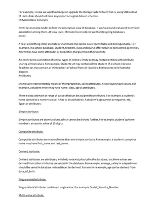 For example,incase we wanttochange or upgrade the storage systemitself,thatis,usingSSDinstead
of Hard-disksshouldnothave anyimpactonlogical data or schemas.
ER Model Basic Concepts
Entityrelationshipmodel definesthe conceptual view of database.Itworksaroundreal worldentityand
associationamongthem.Atviewlevel,ERmodel isconsideredwell fordesigningdatabases.
Entity
A real-worldthingeitheranimate orinanimate thatcanbe easilyidentifiable anddistinguishable.For
example,inaschool database,student,teachers,classandcourse offeredcanbe consideredasentities.
All entitieshave some attributesorpropertiesthatgive themtheiridentity.
An entitysetisa collectionof similartypesof entities.Entitysetmaycontainentitieswithattribute
sharingsimilarvalues.Forexample,Studentssetmaycontainall the studentof a school;likewise
Teacherssetmay containall the teachersof school from all faculties.Entitiessetsneednottobe
disjoint.
Attributes
Entitiesare representedbymeansof theirproperties,calledattributes.Allattributeshave values.For
example,astudententitymayhave name,class,age asattributes.
There existsadomain or range of valuesthatcan be assignedtoattributes. Forexample,astudent's
name cannot be a numericvalue.Ithas to be alphabetic.A student'sage cannotbe negative,etc.
Typesof attributes:
Simple attribute:
Simple attributesare atomicvalues,whichcannotbe dividedfurther.Forexample,student'sphone-
numberisan atomicvalue of 10 digits.
Composite attribute:
Composite attributesare made of more than one simple attribute.Forexample,astudent'scomplete
name may have first_name andlast_name.
Derivedattribute:
Derivedattributesare attributes,whichdonotexistphysical inthe database,butthere valuesare
derivedfromotherattributespresentedinthe database.Forexample,average_salaryinadepartment
shouldbe savedindatabase insteaditcanbe derived. Foranotherexample,age canbe derivedfrom
data_of_birth.
Single-valuedattribute:
Single valuedattributescontainonsinglevalue.Forexample:Social_Security_Number.
Multi-value attribute:
 