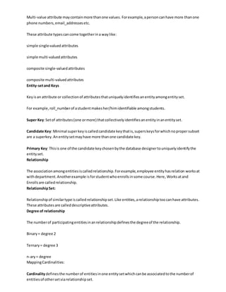 Multi-value attribute maycontainmore thanone values. Forexample,apersoncanhave more thanone
phone numbers,email_addressesetc.
These attribute typescancome togetherina waylike:
simple single-valuedattributes
simple multi-valuedattributes
composite single-valuedattributes
composite multi-valuedattributes
Entity-setand Keys
Keyisan attribute or collectionof attributesthatuniquelyidentifiesanentityamongentityset.
For example,roll_numberof astudentmakesher/himidentifiable amongstudents.
Super Key:Setof attributes(one ormore) thatcollectivelyidentifiesanentityinanentityset.
Candidate Key: Minimal superkeyiscalledcandidate keythatis,superskeysforwhichnopropersubset
are a superkey.Anentitysetmayhave more thanone candidate key.
Primary Key: Thisis one of the candidate keychosenbythe database designertouniquelyidentifythe
entityset.
Relationship
The associationamongentitiesiscalledrelationship.Forexample,employee entityhasrelation worksat
withdepartment.Anotherexample isforstudentwhoenrollsinsome course.Here, Worksatand
Enrollsare calledrelationship.
RelationshipSet:
Relationshipof similartype iscalledrelationshipset.Like entities,arelationshiptoocanhave attributes.
These attributesare calleddescriptiveattributes.
Degree of relationship
The numberof participatingentitiesinanrelationshipdefinesthe degreeof the relationship.
Binary= degree 2
Ternary= degree 3
n-ary= degree
MappingCardinalities:
Cardinalitydefinesthe numberof entitiesinone entitysetwhichcanbe associatedtothe numberof
entitiesof othersetviarelationshipset.
 