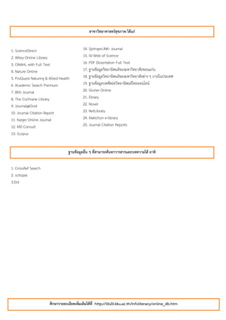 สาขาวิทยาศาสตร์สุขภาพ ได้แก่


1. ScienceDirect                           14. SpringerLINK- Journal
2. Wiley Online Library                    15. ISI Web of Science
3. CINAHL with Full Text                   16. PDF Dissertation Full Text
4. Nature Online                           17. ฐานข้อมูลวิทยานิพนธ์ของมหาวิทยาลัยขอนแก่น
5. ProQuest Naturing & Allied Health       18. ฐานข้อมูลวิทยานิพนธ์ของมหาวิทยาลัยต่าง ๆ ภายในประเทศ
6. Academic Search Premium                 19. ฐานข้อมูลบทคัดย่อวิทยานิพนธ์ไทยออนไลน์
7. BMJ Journal                             20. Glorier Online
8. The Cochrane Library                    21. Ebrary
9. Journal@Ovid                            22. Novel
10. Journal Citation Report                23. NetLibrary
11. Karger Online Journal                  24. Matichon e-library
12. MD Consult                             25. Journal Citation Reports
13. Scopus


                                   ฐานข้อมูลอืน ๆ ที่สามารถค้นหาวารสารและบทความได้ อาทิ
                                              ่


1. CrossRef Search
2. scitopia
3.DoI




                       ศึกษารายละเอียดเพิ่มเติมได้ที่ http://lib20.kku.ac.th/infoliteracy/online_db.htm
 