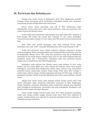 Pariwisata dan Kebudayaan




20. Pariwisata dan Kebudayaan

        Sebagai kota tujuan wisata di Kalimantan Barat Kota Singkawang memiliki
  berbagai sarana penunjang untuk memberikan kemudahan kepada para wisatawan
  yang datang maupun sebagai obyek daya tarik wisata.

        Secara umum sarana penunjang yang ada di Kota Singkawang dapat
  dikategorikan 3 jenis usaha yaitu usaha sarana pariwisata, usaha jasa pariwisata, dan
  usaha rekreasi dan hiburan umum.

        Untuk usaha sarana pariwisata yang meliputi hotel pada tahun 2011 terdapat 23
  hotel dengan 695 kamar dan rumah kost sebanyak 47 unit usaha. Sedangkan
  restoran/rumah makan terdapat 112 unit usaha serta 298 usaha warung minum/warung
  kopi.

       Pada tahun 2011 jumlah kunjungan tamu hotel sebanyak 87.437 orang,
  kunjungan tamu naik 15.007 orang jika dibanding tahun 2010 yang sebanyak 72.430

        Usaha jasa pariwisata sesuai dengan kegiatan usahanya seharusnya mampu
  menjadi penggerak dalam memperkenalkan atau mempromosikan pariwisata yang ada
  di Singkawang. Sampai tahun 2011 usaha jasa pariwisata yang ada di Singkawang
  berjumlah 32 unit usaha dimana sebagian besar yaitu 31 unit usaha bergerak pada biro
  perjalanan wisata, dan 1 Pramuwisata. Sedangkan usaha jasa pariwisata lainnya
  sampai saat ini masih belum ada di Kota Singkawang.

        Sedangkan usaha rekreasi dan hiburan umum yang terdapat 10 jenis usaha
  dengan 128 unit usaha. Salah satu usaha rekreasi dan hiburan umum yang menjadi
  kebanggaan masyarakat Kota Singkawang adalah taman rekreasi yang menawarkan
  panorama pantai, pegunungan maupun taman bunga, Pada tahun 2011 terdapat 7
  usaha taman rekreasi dengan jumlah pengunjung sebanyak 543.433 orang. Jumlah ini
  mengalami kenaikan 59.025 orang jika dibanding tahun 2010 yang jumlahnya 484.408
  orang.

        Sebagai kota tujuan wisata maka berbagai produk maupun potensi daya tarik
  wisata diharapkan dapat mendorong kedatangan wisatawan ke Kota Singkawang.
  Dengan kehadiran wisatawan diharapkan dapat memberikan dampak yang signifikan
  pada peningkatan kesejahteraan masyarakat juga pada peningkatan Pendapatan Asli
  Daerah melalui pajak yang dapat dipungut.

       Untuk jumlah sanggar kesenian pada tahun 2011 tidak mengalami perubahan
  masih sama dengan jumlah sanggar kesenian pada tahun 2010 yaitu sebanyak 26
  sanggar, Jumlah pekerja seni sebanyak 35 orang dan kelompok kesenian tradisional 6
  kelompok kesenian tradisional.




                                                 Database Kota Singkawang Tahun 2011   | 261
 