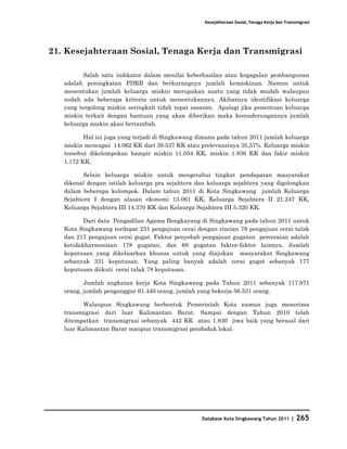 Kesejahteraan Sosial, Tenaga Kerja dan Transmigrasi




21. Kesejahteraan Sosial, Tenaga Kerja dan Transmigrasi

          Salah satu indikator dalam menilai keberhasilan atau kegagalan pembangunan
   adalah peningkatan PDRB dan berkurangnya jumlah kemiskinan. Namun untuk
   menentukan jumlah keluarga miskin merupakan suatu yang tidak mudah walaupun
   sudah ada beberapa kriteria untuk menentukannya. Akibatnya identifikasi keluarga
   yang tergolong miskin seringkali tidak tepat sasaran. Apalagi jika penentuan keluarga
   miskin terkait dengan bantuan yang akan diberikan maka kecenderungannya jumlah
   keluarga miskin akan bertambah.

          Hal ini juga yang terjadi di Singkawang dimana pada tahun 2011 jumlah keluarga
   miskin mencapai 14.062 KK dari 39.537 KK atau prelevansinya 35,57%. Keluarga miskin
   tersebut dikelompokan hampir miskin 11.054 KK, miskin 1.836 KK dan fakir miskin
   1.172 KK.

          Selain keluarga miskin untuk mengetahui tingkat pendapatan masyarakat
   dikenal dengan istilah keluarga pra sejahtera dan keluarga sejahtera yang digolongkan
   dalam beberapa kelompok. Dalam tahun 2011 di Kota Singkawang jumlah Keluarga
   Sejahtera I dengan alasan ekonomi 13.061 KK, Keluarga Sejahtera II 21.247 KK,
   Keluarga Sejahtera III 14.370 KK dan Kelaurga Sejahtera III 5.320 KK.

          Dari data Pengadilan Agama Bengkayang di Singkawang pada tahun 2011 untuk
   Kota Singkawang terdapat 231 pengajuan cerai dengan rincian 78 pengajuan cerai talak
   dan 217 pengajuan cerai gugat. Faktor penyebab pengajuan gugatan perceraian adalah
   ketidakharmonisan 178 gugatan, dan 68 gugatan faktor-faktor lainnya. Jumlah
   keputusan yang dikeluarkan khusus untuk yang diajukan masyarakat Singkawang
   sebanyak 331 keputusan. Yang paling banyak adalah cerai gugat sebanyak 177
   keputusan diikuti cerai talak 78 keputusan.

          Jumlah angkatan kerja Kota Singkawang pada Tahun 2011 sebanyak 117.971
   orang, jumlah penganggur 61.440 orang, jumlah yang bekerja 56.531 orang.

          Walaupun Singkawang berbentuk Pemerintah Kota namun juga menerima
   transmigrasi dari luar Kalimantan Barat. Sampai dengan Tahun 2010 telah
   ditempatkan transmigrasi sebanyak 442 KK atau 1.830 jiwa baik yang berasal dari
   luar Kalimantan Barat maupun transmigrasi penduduk lokal.




                                                  Database Kota Singkawang Tahun 2011       |   265
 