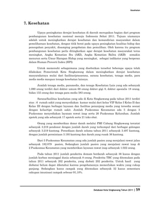 Kesehatan




7. Kesehatan

        Upaya peningkatan derajat kesehatan di daerah merupakan bagian dari program
  pembangunan kesehatan nasional menuju Indonesia Sehat 2011. Tujuan utamanya
  adalah untuk meningkatkan derajat kesehatan dan kemandirian masyarakat dalam
  pemeliharaan kesehatan, dengan titik berat pada upaya peningkatan kualitas hidup dan
  pencegahan penyakit, disamping pengobatan dan pemulihan. Oleh karena itu program
  pembangunan kesehatan perlu ditingkatkan agar derajat kesehatan masyarakat terus
  meningkat, Angka Kematian Ibu (AKI), Angka Kematian Balita (AKB) semakin
  menurun serta Umur Harapan Hidup yang meningkat, sebagai indikator yang berperan
  dalam Human Proverti Index (HPI)

        Untuk memenuhi sebagaimana yang disebutkan tersebut beberapa upaya telah
  dilakukan Pemerintah Kota Singkawang dalam meningkatkan derajat kesehatan
  masyarakatnya mulai dari fasilitas/prasarana, sarana kesehatan, tenaga medis, para
  medis medis maupun tenaga kesehatan lainnya.

         Jumlah tenaga medis, paramedis, dan tenaga Kesehatan Lain yang ada sebanyak
  1.090 orang terdiri dari dokter umum 68 orang dokter gigi 8, dokter spesialis 18 orang,
  bidan 155 orang dan tenaga para medis 583 orang.

          Sarana/fasilitas kesehatan yang ada di Kota Singkawang pada tahun 2011 terdiri
  atas : 6 rumah sakit yang menyediakan kamar mulai dari kelas VIP Kelas I Kelas II dan
  Kelas III dengan berbagai layanan dan fasilitas penunjang medis yang tersedia sesuai
  dengan kelas/tipe rumah sakit. Jumlah Puskesmas Kecamatan ada 5 dengan 3
  Puskesmas menyediakan layanan rawat inap serta 26 Puskesmas Kelurahan. Jumlah
  apotek yang ada sebanyak 17 apotek serta 21 toko obat.

        Orang yang memberikan donor darah melalui PMI Cabang Singkawang tercatat
  sebanyak 3.219 pendonor dengan jumlah darah yang terkumpul dari berbagai golongan
  sebanyak 3.219 kantong. Persediaan darah selama tahun 2011 sebanyak 3.497 kantong,
  dengan jumlah permintaan 3.195 kantong dan darah yang rusak 36 kantong.

        Dari 5 Puskesmas Kecamatan yang ada jumlah pasien yang menjalani rawat jalan
  sebanyak 182.879 pasien, Sedangkan jumlah pasien yang menjalani rawat inap di
  2 Puskesmas Kecamatan yang memberikan layanan rawat inap sebanyak 1.022 orang.

         Pada tahun 2011 jumlah penderita demam berdarah sebanyak 36 kasus dengan
  jumlah korban meninggal dunia sebanyak 8 orang. Penderita TBC yang ditemukan pada
  tahun 2011 sebanyak 202 penderita, yang diobati 202 penderita. Untuk hasil yang
  diobatai belum dapat diketahui karena pengobatannya memerlukan waktu yang cukup
  panjang. Sedangkan kasus campak yang ditemukan sebanyak 32 kasus sementara
  cakupan imunisasi campak sebesar 91,10%.




                                                    Database Kota Singkawang Tahun 2011   | 59
 