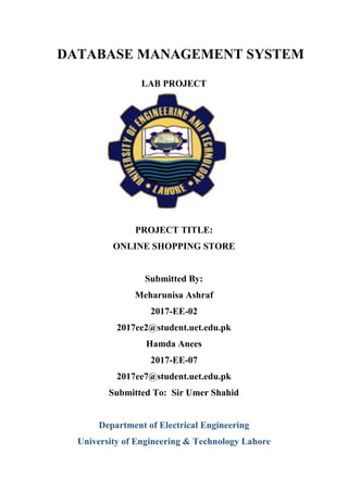 DATABASE MANAGEMENT SYSTEM
LAB PROJECT
PROJECT TITLE:
ONLINE SHOPPING STORE
Submitted By:
Meharunisa Ashraf
2017-EE-02
2017ee2@student.uet.edu.pk
Hamda Anees
2017-EE-07
2017ee7@student.uet.edu.pk
Submitted To: Sir Umer Shahid
Department of Electrical Engineering
University of Engineering & Technology Lahore
 