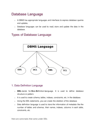 Database Language
o A DBMS has appropriate languages and interfaces to express database queries
and updates.
o Database languages can be used to read, store and update the data in the
database.
Types of Database Language
1. Data Definition Language
o DDL stands for Data Definition Language. It is used to define database
structure or pattern.
o It is used to create schema, tables, indexes, constraints, etc. in the database.
o Using the DDL statements, you can create the skeleton of the database.
o Data definition language is used to store the information of metadata like the
number of tables and schemas, their names, indexes, columns in each table,
constraints, etc.
AD
Here are some tasks that come under DDL:
 