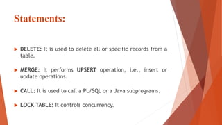 Statements:
 DELETE: It is used to delete all or specific records from a
table.
 MERGE: It performs UPSERT operation, i.e., insert or
update operations.
 CALL: It is used to call a PL/SQL or a Java subprograms.
 LOCK TABLE: It controls concurrency.
 