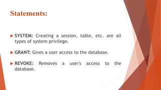 Statements:
 SYSTEM: Creating a session, table, etc. are all
types of system privilege.
 GRANT: Gives a user access to the database.
 REVOKE: Removes a user's access to the
database.
 