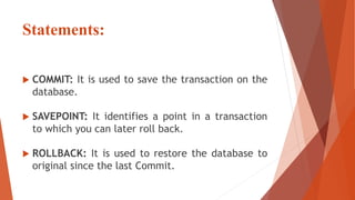 Statements:
 COMMIT: It is used to save the transaction on the
database.
 SAVEPOINT: It identifies a point in a transaction
to which you can later roll back.
 ROLLBACK: It is used to restore the database to
original since the last Commit.
 