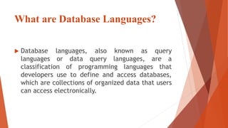 What are Database Languages?
 Database languages, also known as query
languages or data query languages, are a
classification of programming languages that
developers use to define and access databases,
which are collections of organized data that users
can access electronically.
 