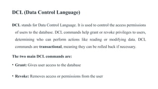 DCL (Data Control Language)
DCL stands for Data Control Language. It is used to control the access permissions
of users to the database. DCL commands help grant or revoke privileges to users,
determining who can perform actions like reading or modifying data. DCL
commands are transactional, meaning they can be rolled back if necessary.
The two main DCL commands are:
• Grant: Gives user access to the database
• Revoke: Removes access or permissions from the user
 