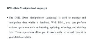 DML (Data Manipulation Language)
• The DML (Data Manipulation Language) is used to manage and
manipulate data within a database. With DML, you can perform
various operations such as inserting, updating, selecting, and deleting
data. These operations allow you to work with the actual content in
your database tables.
 