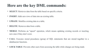 Here are the key DML commands:
• SELECT: Retrieves data from the table based on specific criteria.
• INSERT: Adds new rows of data into an existing table.
• UPDATE: Modifies existing data in a table.
• DELETE: Removes data from a table.
• MERGE: Performs an "upsert" operation, which means updating existing records or inserting
new ones if they don’t exist.
• CALL: Executes stored procedures (group of SQL statements that are stored together in a
database)or functions.
• LOCK TABLE: Prevents other users from accessing the table while changes are being made.
 