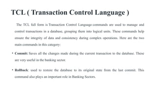 TCL ( Transaction Control Language )
The TCL full form is Transaction Control Language commands are used to manage and
control transactions in a database, grouping them into logical units. These commands help
ensure the integrity of data and consistency during complex operations. Here are the two
main commands in this category:
• Commit: Saves all the changes made during the current transaction to the database. These
are very useful in the banking sector.
• Rollback: used to restore the database to its original state from the last commit. This
command also plays an important role in Banking Sectors.
 