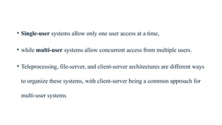 • Single-user systems allow only one user access at a time,
• while multi-user systems allow concurrent access from multiple users.
• Teleprocessing, file-server, and client-server architectures are different ways
to organize these systems, with client-server being a common approach for
multi-user systems
 