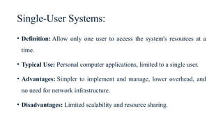Single-User Systems:
• Definition: Allow only one user to access the system's resources at a
time.
• Typical Use: Personal computer applications, limited to a single user.
• Advantages: Simpler to implement and manage, lower overhead, and
no need for network infrastructure.
• Disadvantages: Limited scalability and resource sharing.
 