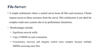 File-Server:
• A simple architecture where a central server hosts all files and resources. Clients
request access to these resources from the server. This architecture is not ideal for
complex multi-user systems due to its performance limitations.
• Disadvantages include:
• Significant network traffic
• Copy of DBMS on each workstation
• Concurrency, recovery and integrity control more complex because multiple
DBMSs accessing same files
 