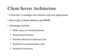 Client-Server Architecture
• Client (tier 1) manages user interface and runs applications
• Server (tier 2) holds database and DBMS
• Advantages include:
• Wider access to existing databases
• Increased performance
• Possible reduction in hardware costs
• Reduction in communication costs
• Increased consistency
 