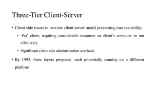 Three-Tier Client-Server
• Client side issues in two-tier client/server model preventing true scalability:
• ‘Fat’ client, requiring considerable resources on client’s computer to run
effectively
• Significant client side administration overhead
• By 1995, three layers proposed, each potentially running on a different
platform
 