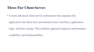 Three-Tier Client-Server:
• A more advanced client-server architecture that separates the
application into three tiers: presentation (user interface), application
logic, and data storage. This modular approach improves performance,
scalability, and maintainability.
 