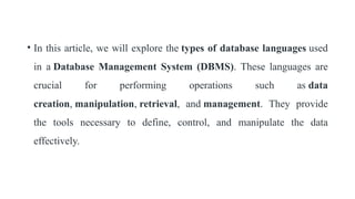 • In this article, we will explore the types of database languages used
in a Database Management System (DBMS). These languages are
crucial for performing operations such as data
creation, manipulation, retrieval, and management. They provide
the tools necessary to define, control, and manipulate the data
effectively.
 