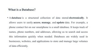 What is a Database?
• A database is a structured collection of data stored electronically. It
allows users to easily access, manage, and update data. For example, a
phone contact list on our smartphone is a small database. It keeps track of
names, phone numbers, and addresses, allowing us to search and access
this information quickly when needed. Databases are widely used in
businesses, websites, and applications to store and manage large volumes
of data efficiently.
 