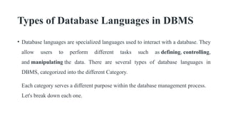 Types of Database Languages in DBMS
• Database languages are specialized languages used to interact with a database. They
allow users to perform different tasks such as defining, controlling,
and manipulating the data. There are several types of database languages in
DBMS, categorized into the different Category.
Each category serves a different purpose within the database management process.
Let's break down each one.
 