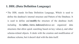 1. DDL (Data Definition Language)
• The DDL stands for Data Definition Language, Which is used to
define the database's internal structure and Pattern of the Database. It
is used to define and modify the structure of the database itself,
including the tables, views, indexes(Indexes are organized data
structures that allow quick searching based on key values.), and other
schema-related objects. It deals with the creation and modification of
database schema, but it doesn't deal with the data itself.
 