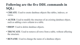 Following are the five DDL commands in
SQL:
• CREATE: Used to create database objects like tables, indexes, or
views.
• ALTER: Used to modify the structure of an existing database object,
such as adding a new column to a table.
• DROP: Used to delete database objects.
• TRUNCATE: Used to remove all rows from a table, without affecting
the structure.
• RENAME: Used to change the name of a database object.
 