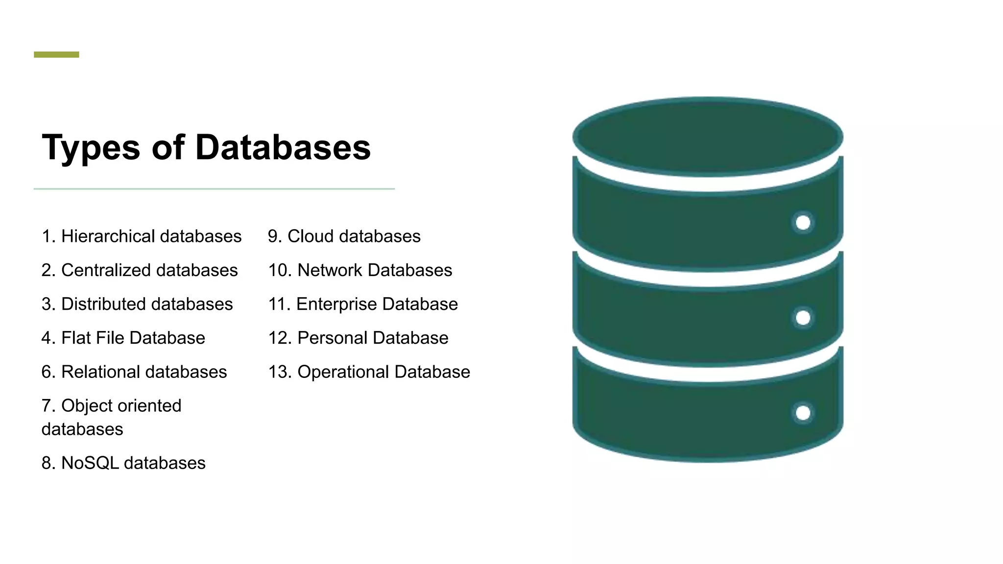 Types of Databases
1. Hierarchical databases
2. Centralized databases
3. Distributed databases
4. Flat File Database
6. Relational databases
7. Object oriented
databases
8. NoSQL databases
9. Cloud databases
10. Network Databases
11. Enterprise Database
12. Personal Database
13. Operational Database
 