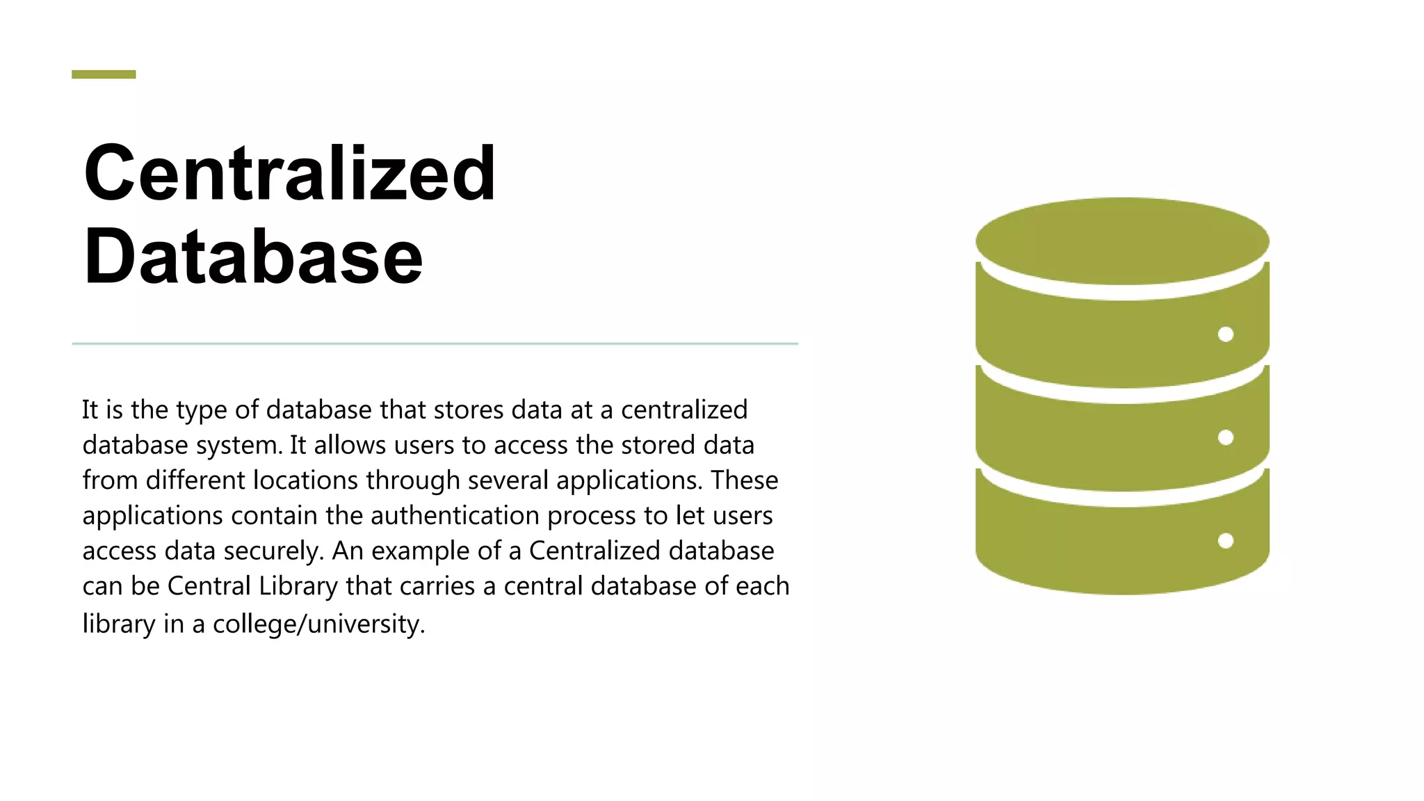 Centralized
Database
It is the type of database that stores data at a centralized
database system. It allows users to access the stored data
from different locations through several applications. These
applications contain the authentication process to let users
access data securely. An example of a Centralized database
can be Central Library that carries a central database of each
library in a college/university.
 