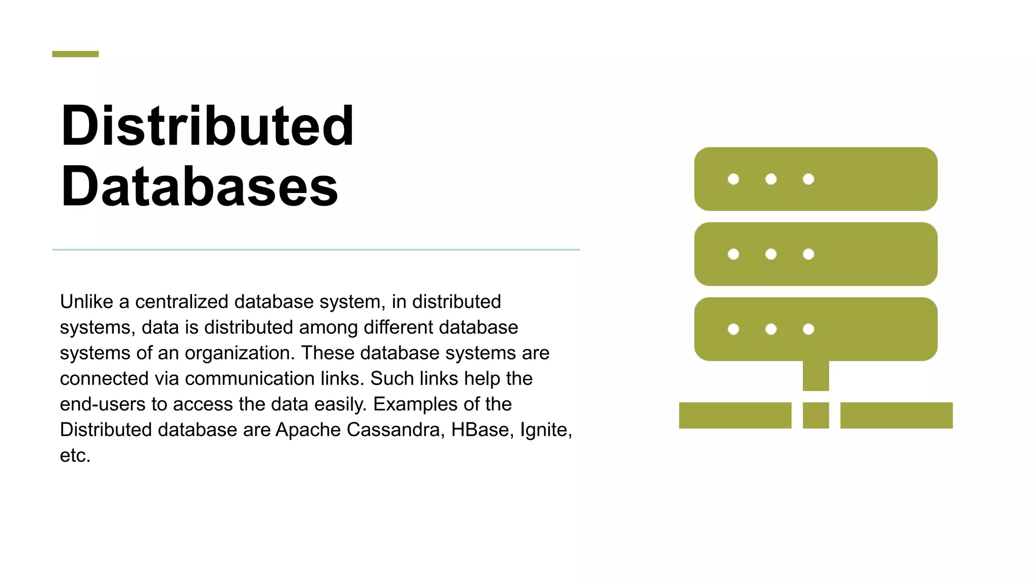 Distributed
Databases
Unlike a centralized database system, in distributed
systems, data is distributed among different database
systems of an organization. These database systems are
connected via communication links. Such links help the
end-users to access the data easily. Examples of the
Distributed database are Apache Cassandra, HBase, Ignite,
etc.
 
