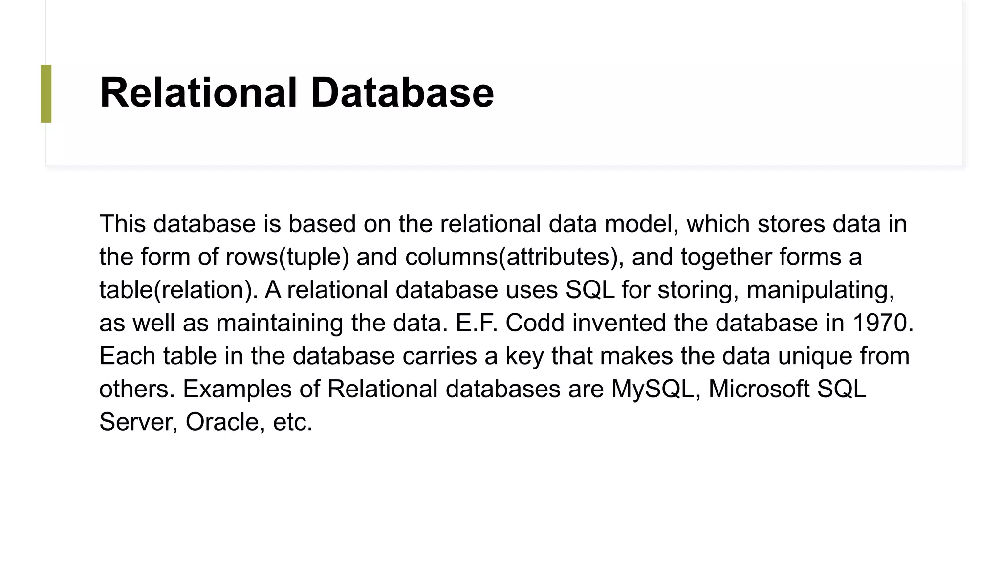 Relational Database
This database is based on the relational data model, which stores data in
the form of rows(tuple) and columns(attributes), and together forms a
table(relation). A relational database uses SQL for storing, manipulating,
as well as maintaining the data. E.F. Codd invented the database in 1970.
Each table in the database carries a key that makes the data unique from
others. Examples of Relational databases are MySQL, Microsoft SQL
Server, Oracle, etc.
 
