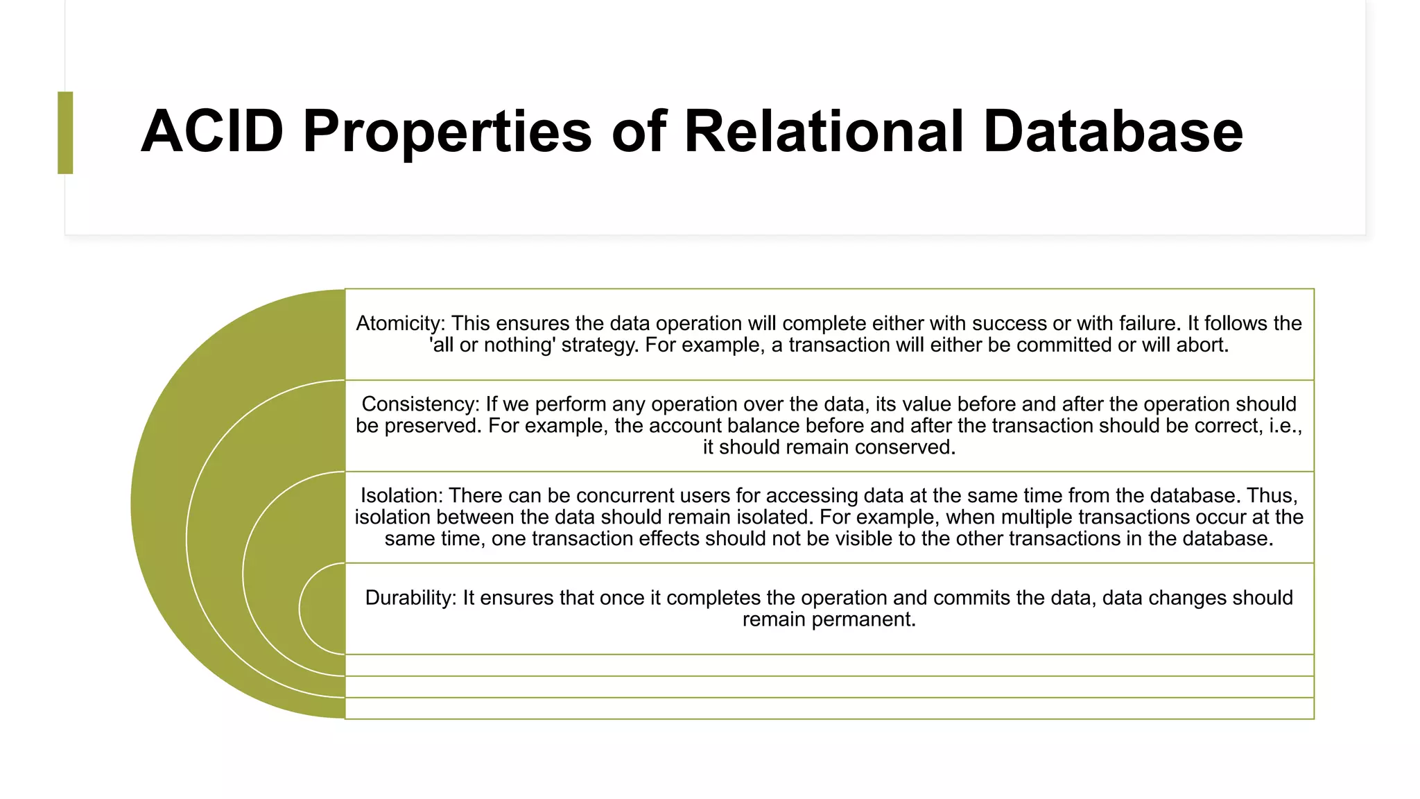 ACID Properties of Relational Database
Atomicity: This ensures the data operation will complete either with success or with failure. It follows the
'all or nothing' strategy. For example, a transaction will either be committed or will abort.
Consistency: If we perform any operation over the data, its value before and after the operation should
be preserved. For example, the account balance before and after the transaction should be correct, i.e.,
it should remain conserved.
Isolation: There can be concurrent users for accessing data at the same time from the database. Thus,
isolation between the data should remain isolated. For example, when multiple transactions occur at the
same time, one transaction effects should not be visible to the other transactions in the database.
Durability: It ensures that once it completes the operation and commits the data, data changes should
remain permanent.
 