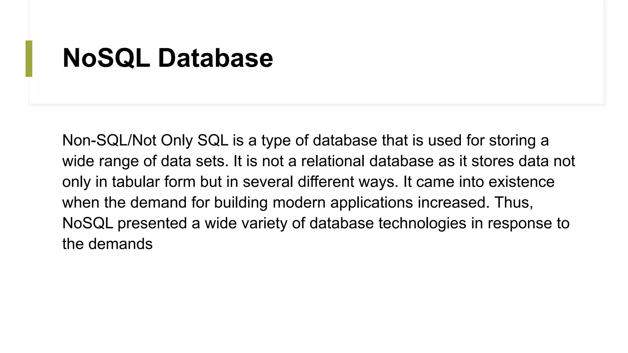 NoSQL Database
Non-SQL/Not Only SQL is a type of database that is used for storing a
wide range of data sets. It is not a relational database as it stores data not
only in tabular form but in several different ways. It came into existence
when the demand for building modern applications increased. Thus,
NoSQL presented a wide variety of database technologies in response to
the demands
 