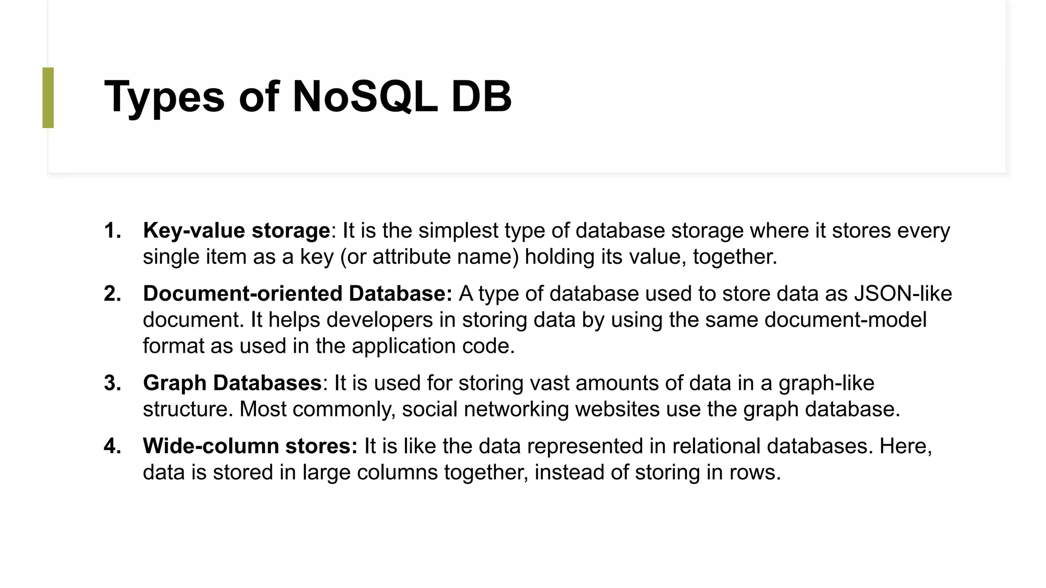 Types of NoSQL DB
1. Key-value storage: It is the simplest type of database storage where it stores every
single item as a key (or attribute name) holding its value, together.
2. Document-oriented Database: A type of database used to store data as JSON-like
document. It helps developers in storing data by using the same document-model
format as used in the application code.
3. Graph Databases: It is used for storing vast amounts of data in a graph-like
structure. Most commonly, social networking websites use the graph database.
4. Wide-column stores: It is like the data represented in relational databases. Here,
data is stored in large columns together, instead of storing in rows.
 