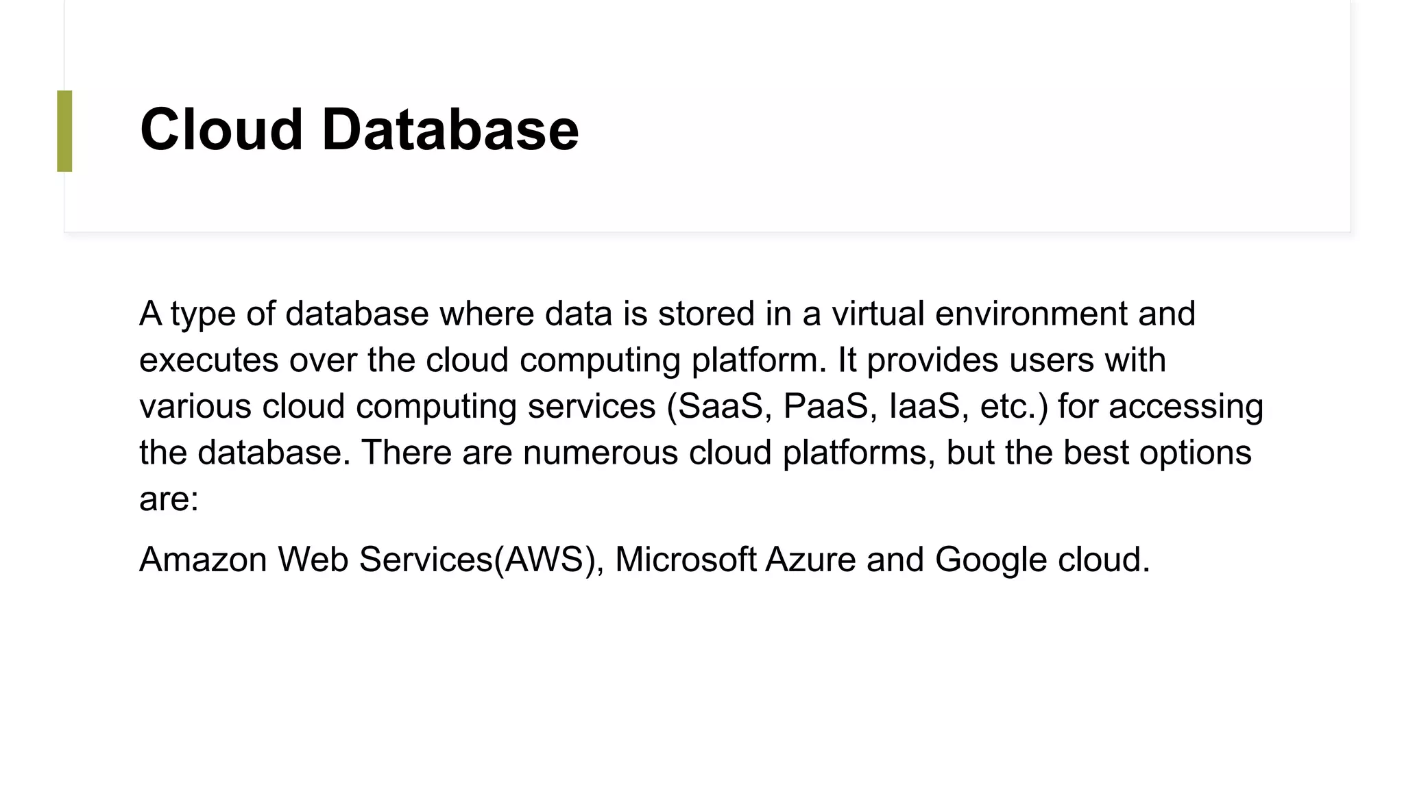 Cloud Database
A type of database where data is stored in a virtual environment and
executes over the cloud computing platform. It provides users with
various cloud computing services (SaaS, PaaS, IaaS, etc.) for accessing
the database. There are numerous cloud platforms, but the best options
are:
Amazon Web Services(AWS), Microsoft Azure and Google cloud.
 