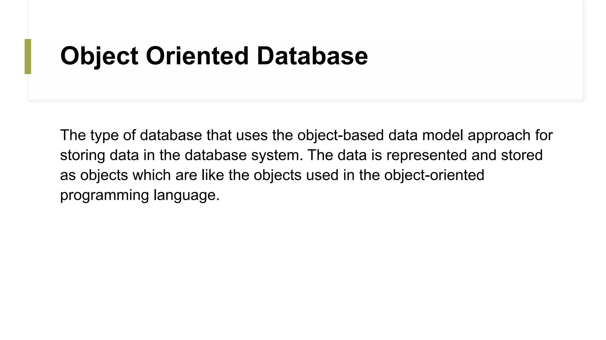 Object Oriented Database
The type of database that uses the object-based data model approach for
storing data in the database system. The data is represented and stored
as objects which are like the objects used in the object-oriented
programming language.
 