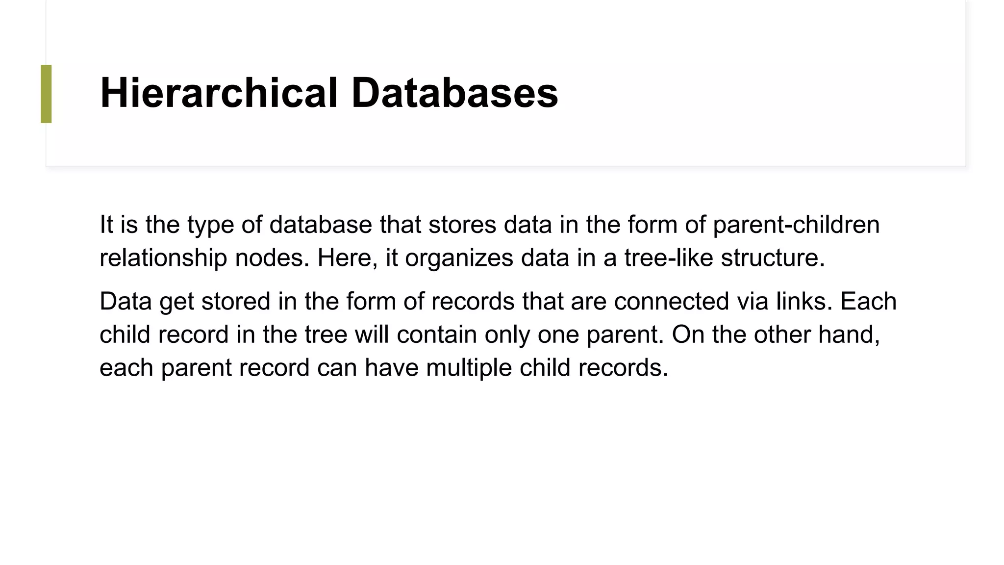 Hierarchical Databases
It is the type of database that stores data in the form of parent-children
relationship nodes. Here, it organizes data in a tree-like structure.
Data get stored in the form of records that are connected via links. Each
child record in the tree will contain only one parent. On the other hand,
each parent record can have multiple child records.
 