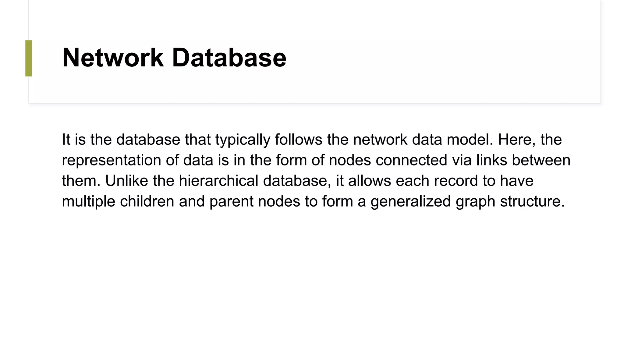 Network Database
It is the database that typically follows the network data model. Here, the
representation of data is in the form of nodes connected via links between
them. Unlike the hierarchical database, it allows each record to have
multiple children and parent nodes to form a generalized graph structure.
 