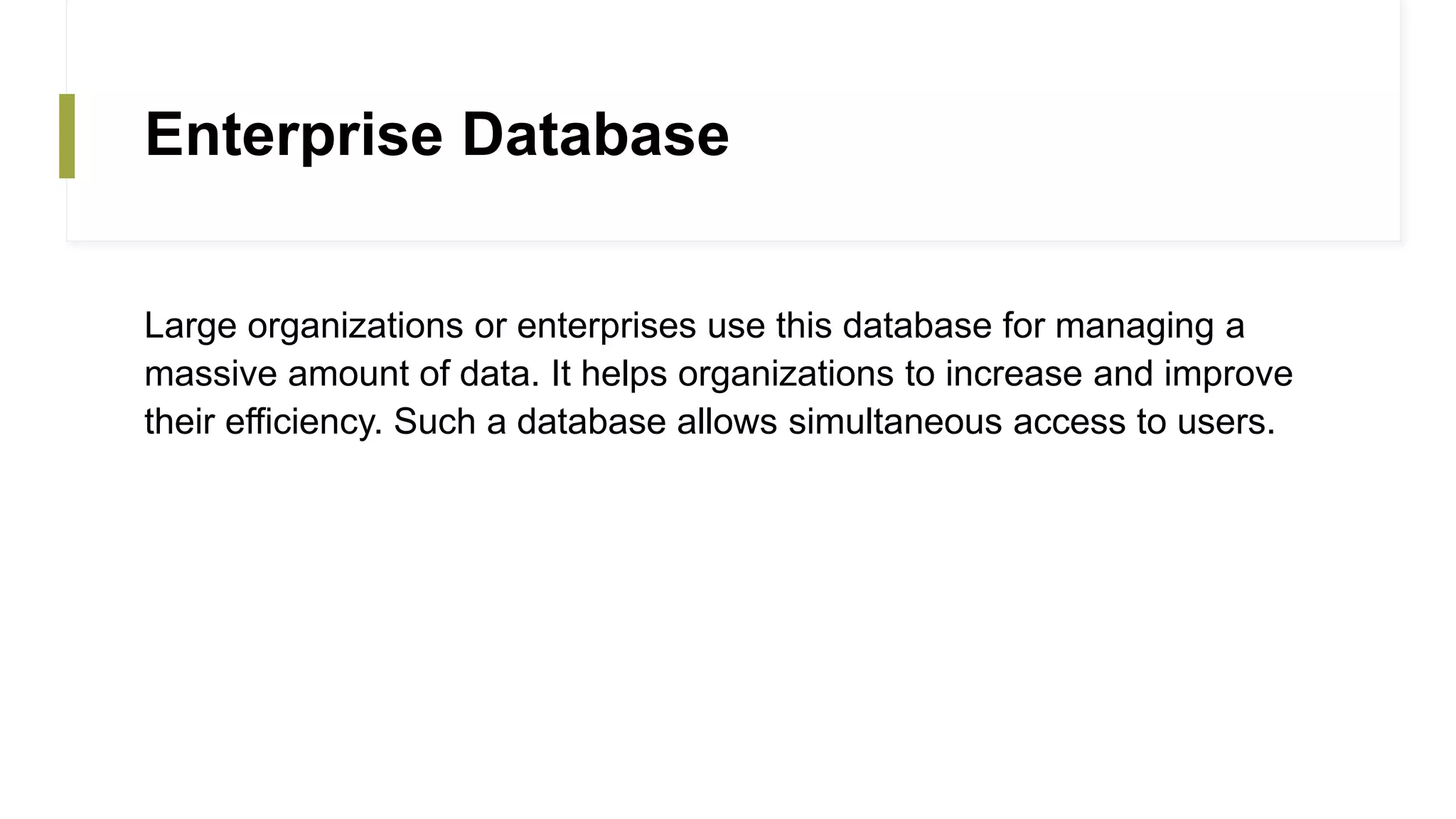 Enterprise Database
Large organizations or enterprises use this database for managing a
massive amount of data. It helps organizations to increase and improve
their efficiency. Such a database allows simultaneous access to users.
 