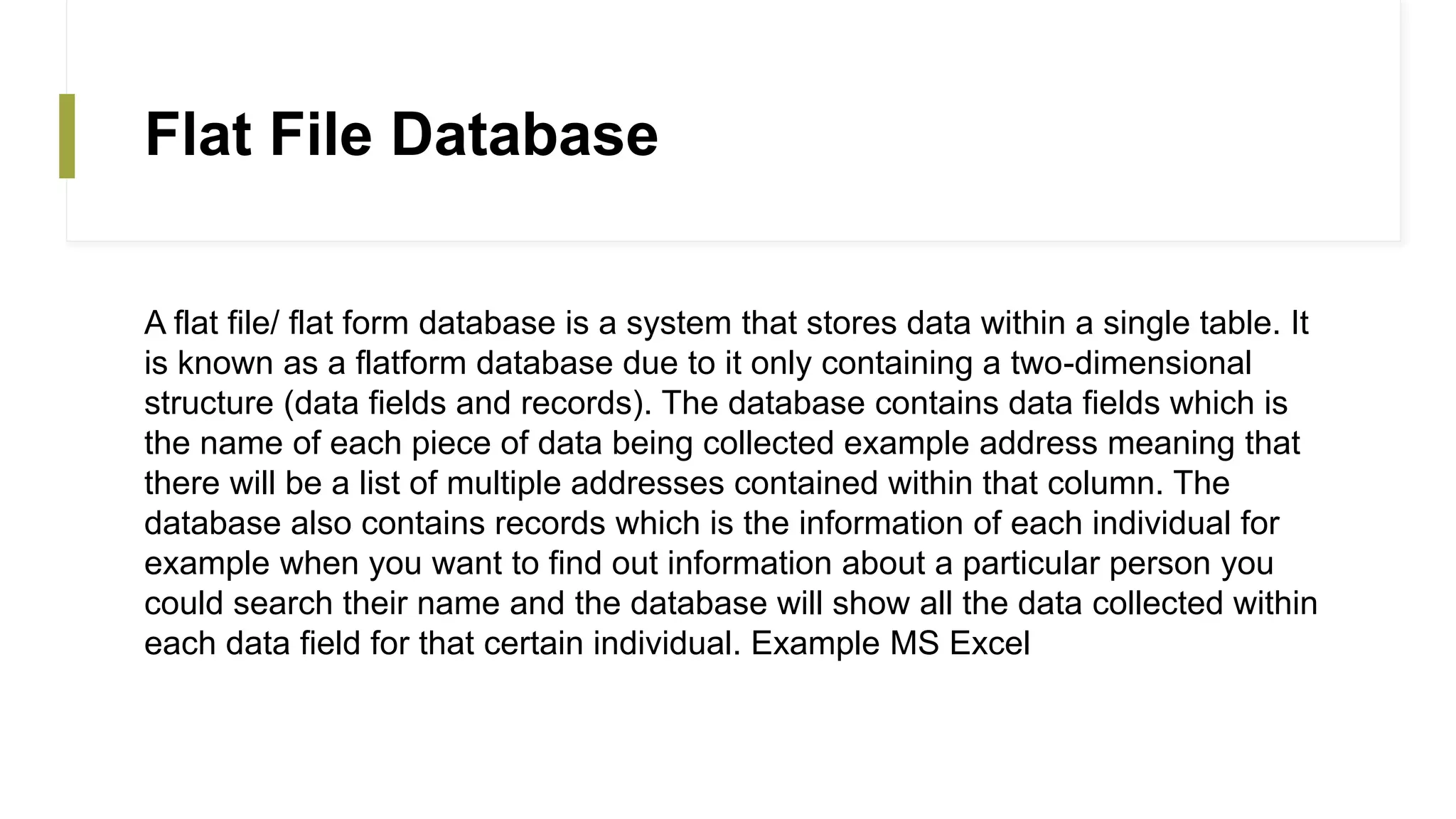 Flat File Database
A flat file/ flat form database is a system that stores data within a single table. It
is known as a flatform database due to it only containing a two-dimensional
structure (data fields and records). The database contains data fields which is
the name of each piece of data being collected example address meaning that
there will be a list of multiple addresses contained within that column. The
database also contains records which is the information of each individual for
example when you want to find out information about a particular person you
could search their name and the database will show all the data collected within
each data field for that certain individual. Example MS Excel
 