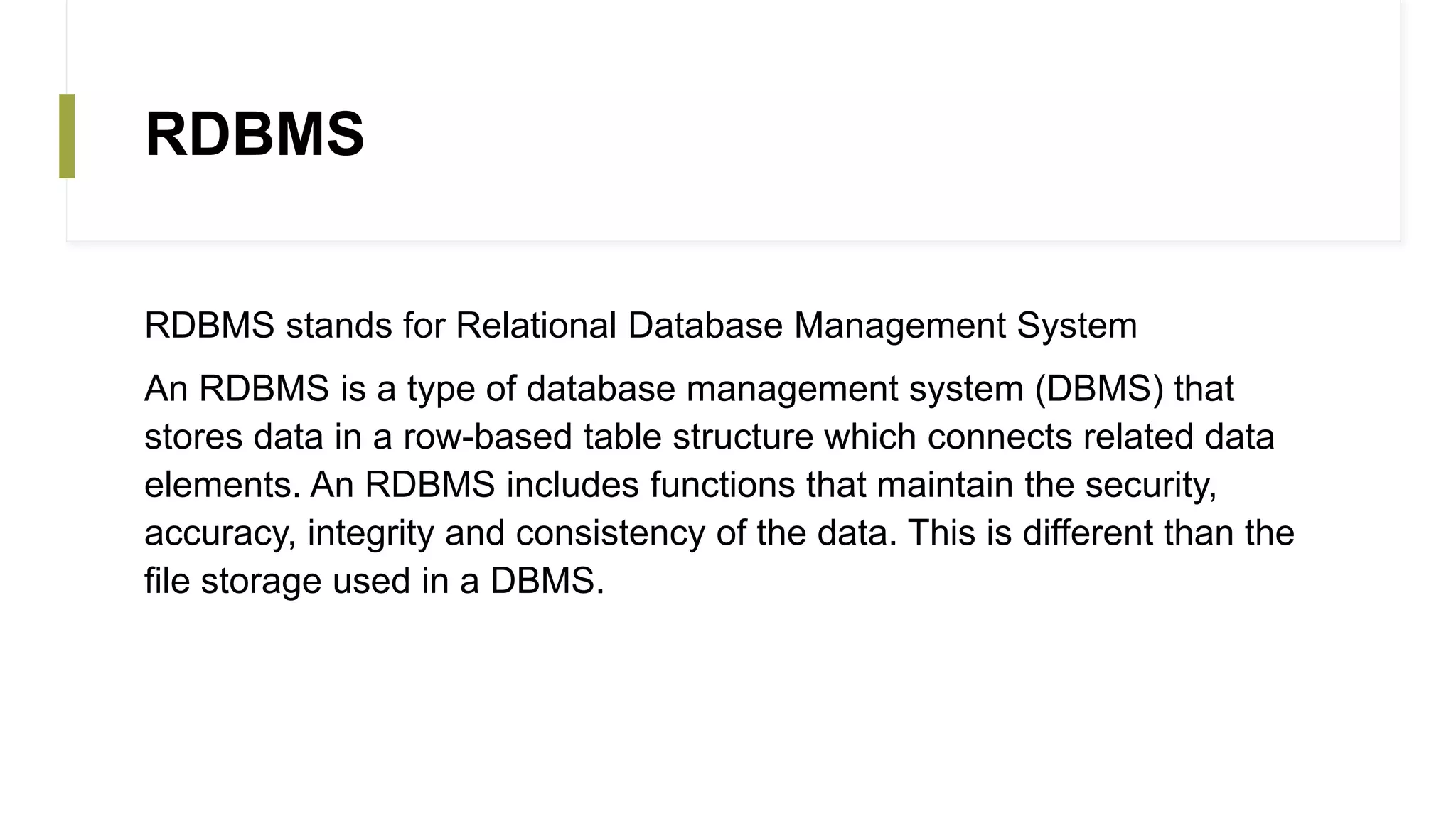 RDBMS
RDBMS stands for Relational Database Management System
An RDBMS is a type of database management system (DBMS) that
stores data in a row-based table structure which connects related data
elements. An RDBMS includes functions that maintain the security,
accuracy, integrity and consistency of the data. This is different than the
file storage used in a DBMS.
 
