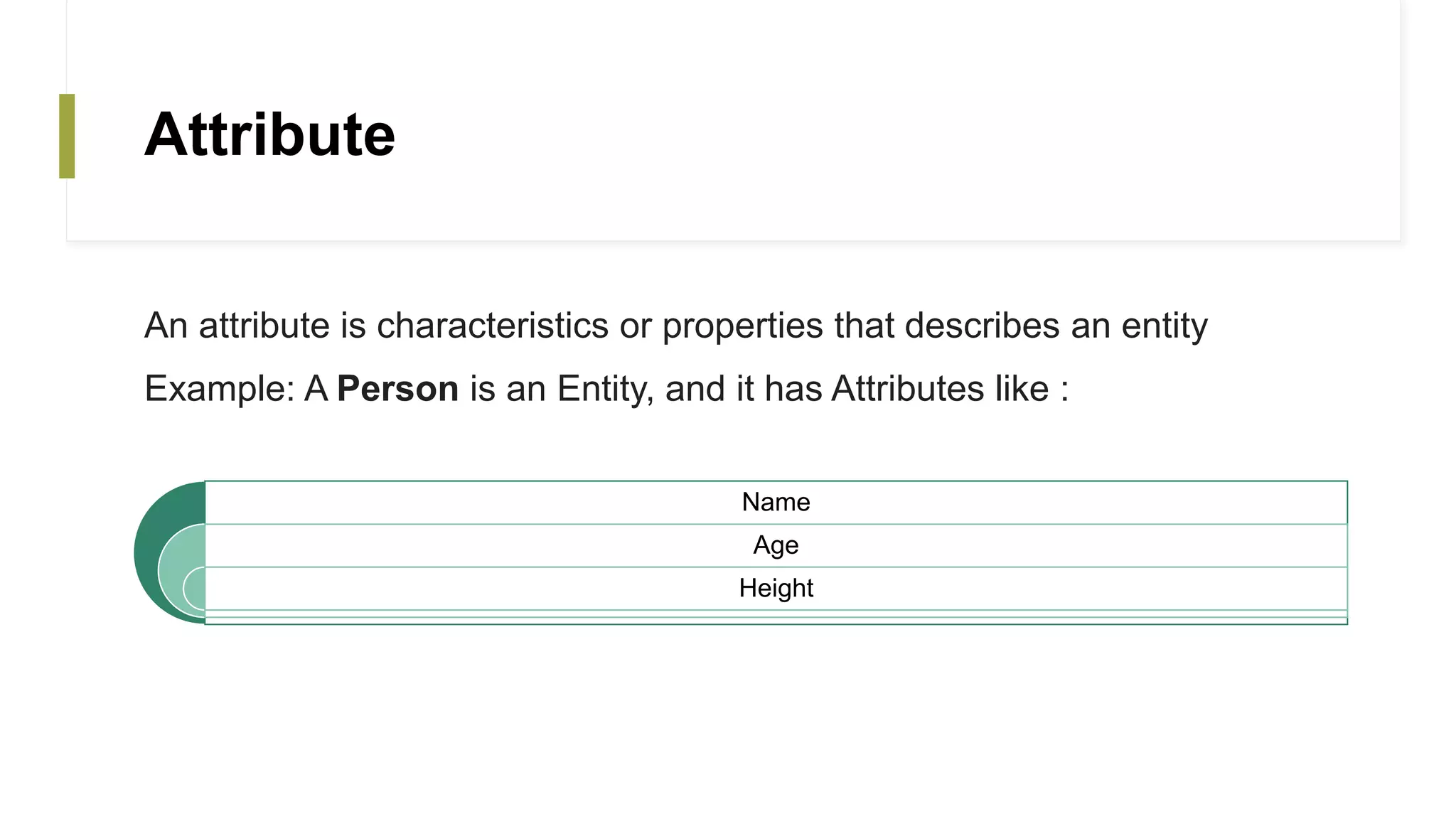 Attribute
An attribute is characteristics or properties that describes an entity
Example: A Person is an Entity, and it has Attributes like :
Name
Age
Height
 