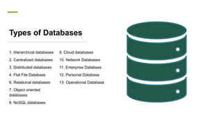 Types of Databases
1. Hierarchical databases
2. Centralized databases
3. Distributed databases
4. Flat File Database
6. Relational databases
7. Object oriented
databases
8. NoSQL databases
9. Cloud databases
10. Network Databases
11. Enterprise Database
12. Personal Database
13. Operational Database
 