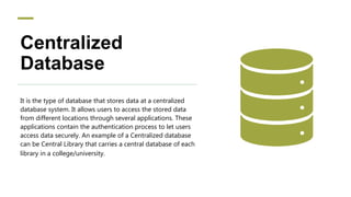 Centralized
Database
It is the type of database that stores data at a centralized
database system. It allows users to access the stored data
from different locations through several applications. These
applications contain the authentication process to let users
access data securely. An example of a Centralized database
can be Central Library that carries a central database of each
library in a college/university.
 