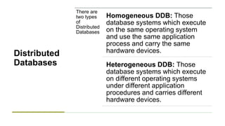 Distributed
Databases
There are
two types
of
Distributed
Databases
Homogeneous DDB: Those
database systems which execute
on the same operating system
and use the same application
process and carry the same
hardware devices.
Heterogeneous DDB: Those
database systems which execute
on different operating systems
under different application
procedures and carries different
hardware devices.
 