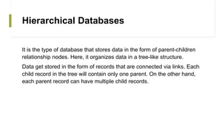 Hierarchical Databases
It is the type of database that stores data in the form of parent-children
relationship nodes. Here, it organizes data in a tree-like structure.
Data get stored in the form of records that are connected via links. Each
child record in the tree will contain only one parent. On the other hand,
each parent record can have multiple child records.
 