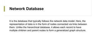 Network Database
It is the database that typically follows the network data model. Here, the
representation of data is in the form of nodes connected via links between
them. Unlike the hierarchical database, it allows each record to have
multiple children and parent nodes to form a generalized graph structure.
 