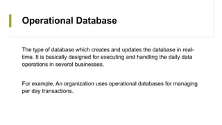 Operational Database
The type of database which creates and updates the database in real-
time. It is basically designed for executing and handling the daily data
operations in several businesses.
For example, An organization uses operational databases for managing
per day transactions.
 